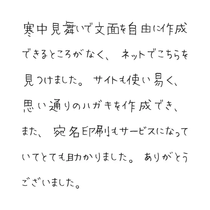 寒中見舞いで文面を自由に作成できるところがなく、ネットでこちらを見つけました。サイトも使い易く、思い通りのハガキを作成でき、また、宛名印刷もサービスになっていてとても助かりました。ありがとうございました。