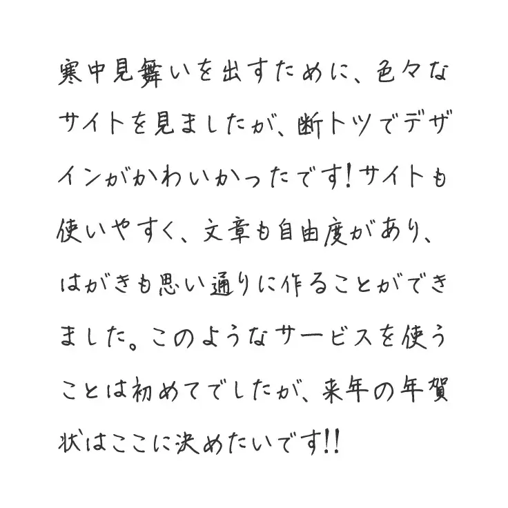 寒中見舞いを出すために、色々なサイトを見ましたが、断トツでデザインがかわいかったです!サイトも使いやすく、文章も自由度があり、はがきも思い通りに作ることができました。このようなサービスを使うことは初めてでしたが、来年の年賀状はここに決めたいです!!
