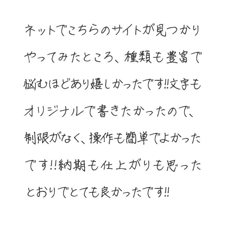 ネットでこちらのサイトが見つかりやってみたところ、種類も豊富で悩むほどあり嬉しかったです!!文字もオリジナルで書きたかったので、制限がなく、操作も簡単でよかったです!!納期も仕上がりも思ったとおりでとても良かったです!!