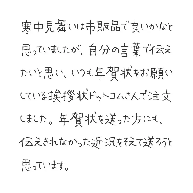 寒中見舞いは市販品で良いかなと思っていましたが、自分の言葉で伝えたいと思い、いつも年賀状をお願いしている挨拶状ドットコムさんで注文しました。年賀状を送った方にも、伝えきれなかった近況をそえて送ろうと思っています。