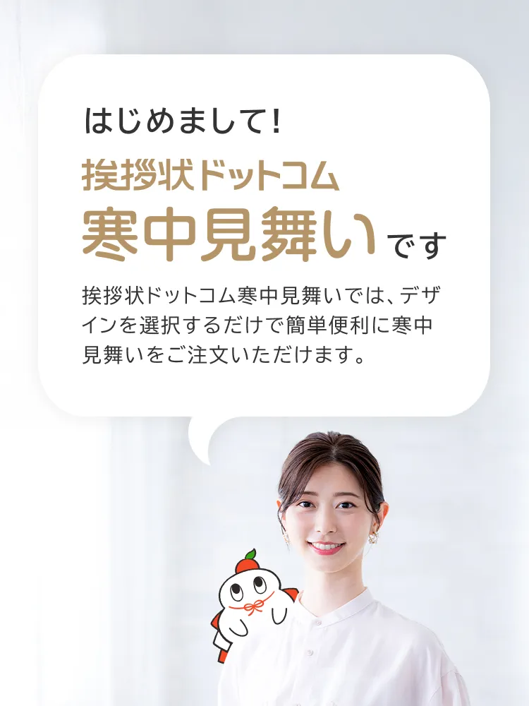 はじめまして!挨拶状ドットコム寒中見舞いです
挨拶状ドットコム寒中見舞いでは、デザインを選択するだけで簡単便利に寒中見舞いをご注文いただけます。